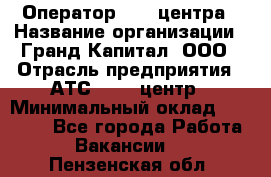 Оператор Call-центра › Название организации ­ Гранд Капитал, ООО › Отрасль предприятия ­ АТС, call-центр › Минимальный оклад ­ 30 000 - Все города Работа » Вакансии   . Пензенская обл.